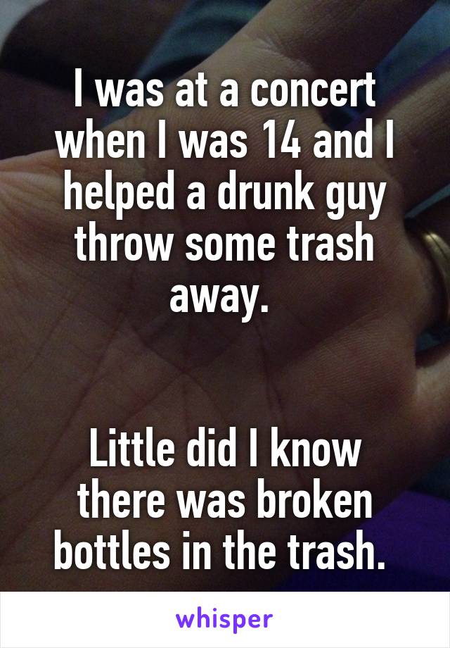 I was at a concert when I was 14 and I helped a drunk guy throw some trash away. 


Little did I know there was broken bottles in the trash. 