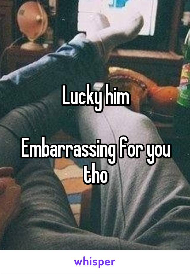 Lucky him

Embarrassing for you tho