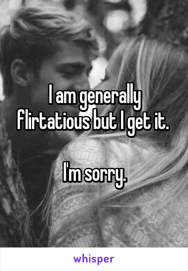 I am generally flirtatious but I get it. 

I'm sorry.