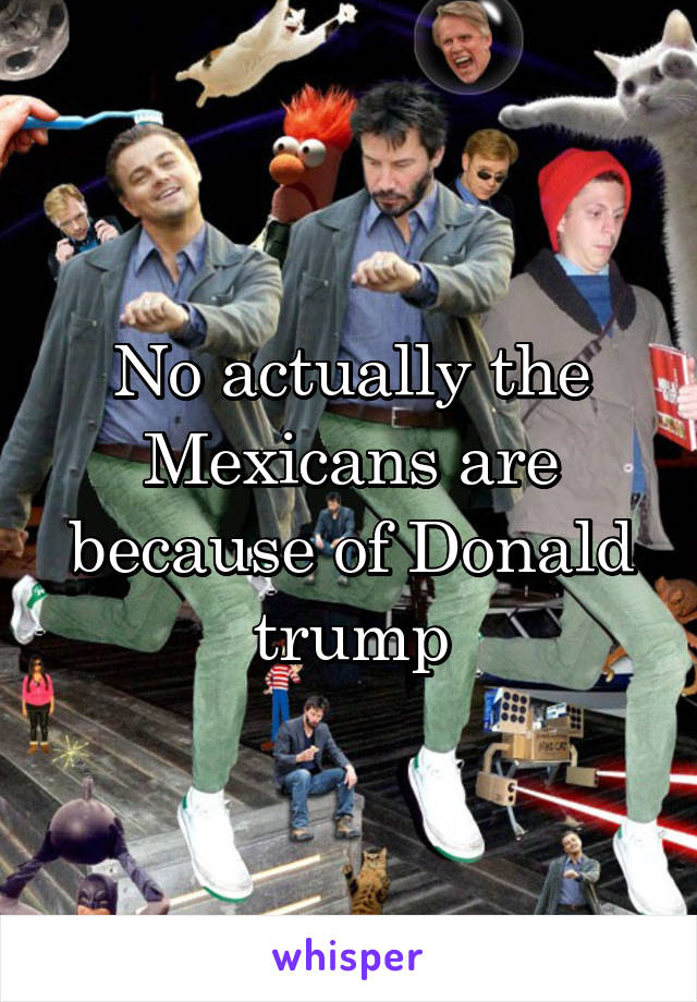 No actually the Mexicans are because of Donald trump