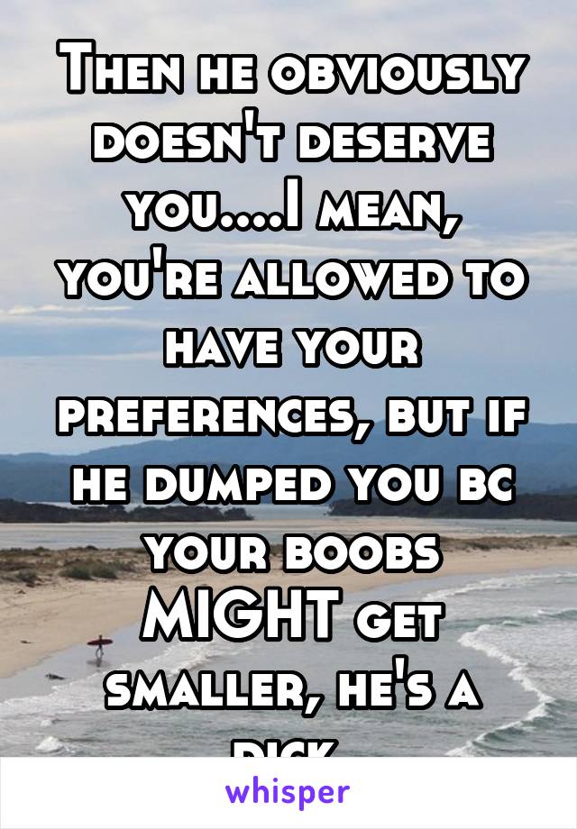 Then he obviously doesn't deserve you....I mean, you're allowed to have your preferences, but if he dumped you bc your boobs MIGHT get smaller, he's a dick.