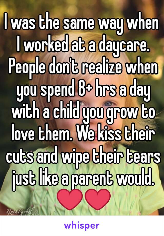 I was the same way when I worked at a daycare. People don't realize when you spend 8+ hrs a day with a child you grow to love them. We kiss their cuts and wipe their tears just like a parent would. ❤❤