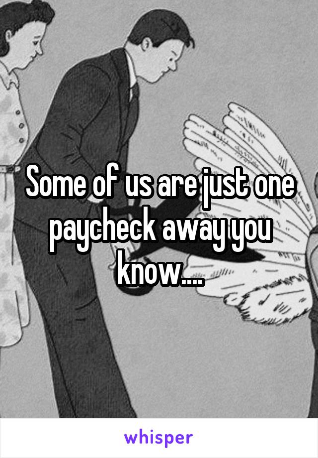 Some of us are just one paycheck away you know....