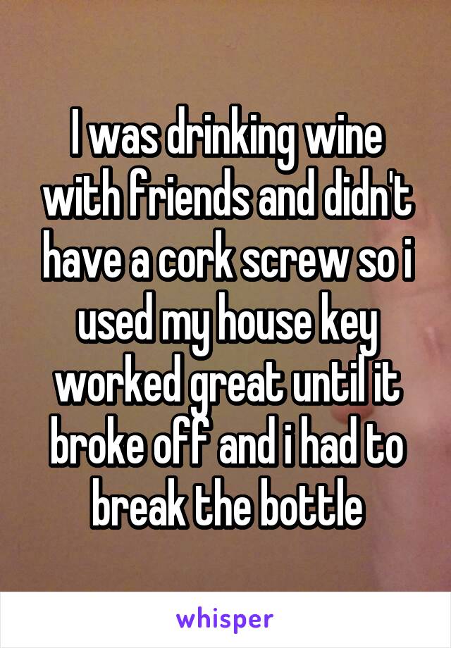 I was drinking wine with friends and didn't have a cork screw so i used my house key worked great until it broke off and i had to break the bottle