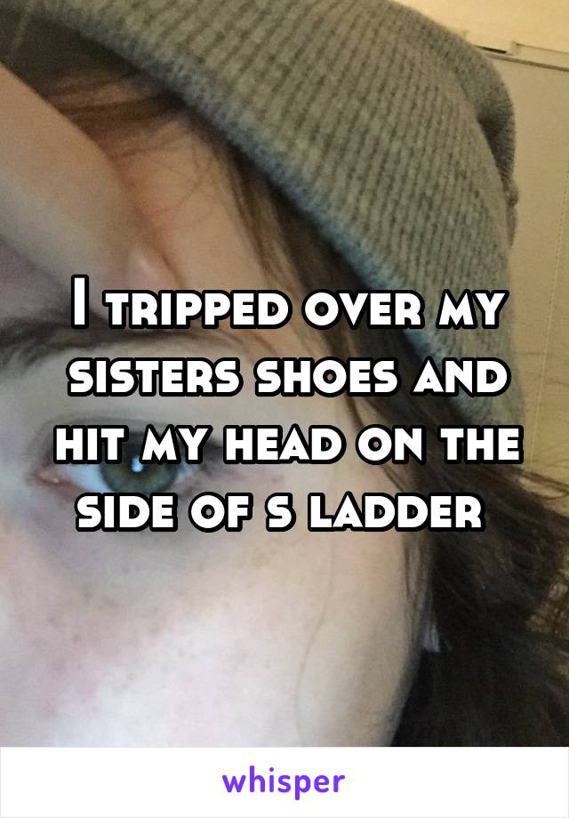 I tripped over my sisters shoes and hit my head on the side of s ladder 