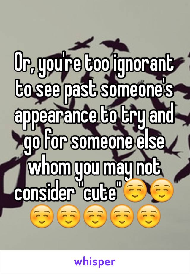 Or, you're too ignorant to see past someone's appearance to try and go for someone else whom you may not consider "cute"☺️☺️☺️☺️☺️☺️☺️