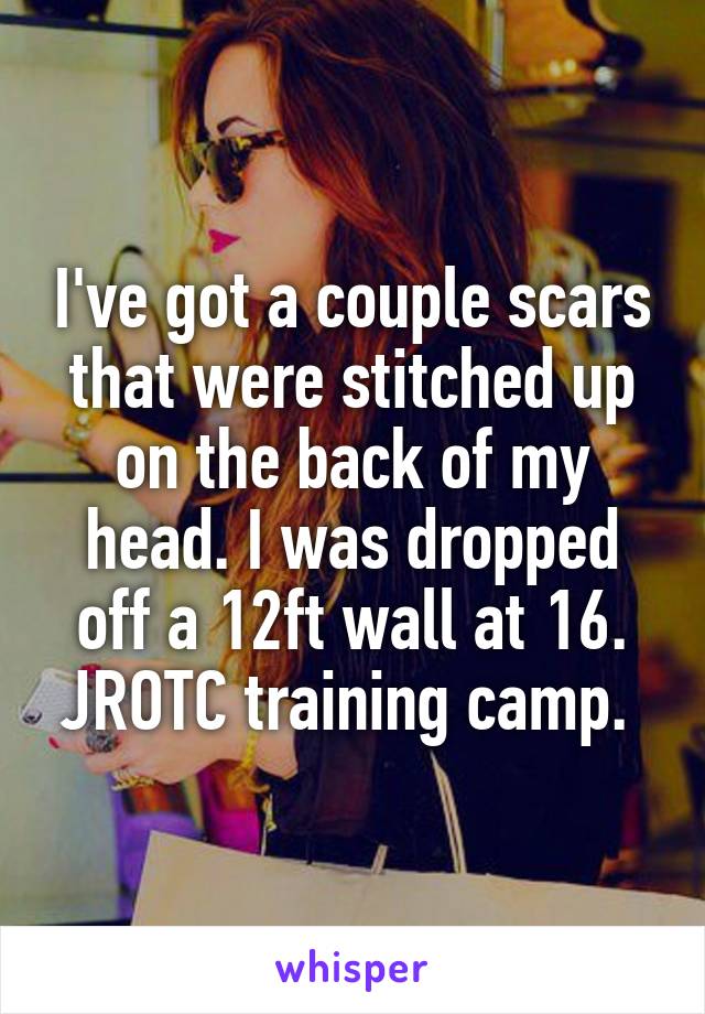 I've got a couple scars that were stitched up on the back of my head. I was dropped off a 12ft wall at 16. JROTC training camp. 