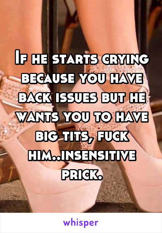 If he starts crying because you have back issues but he wants you to have big tits, fuck him..insensitive prick.