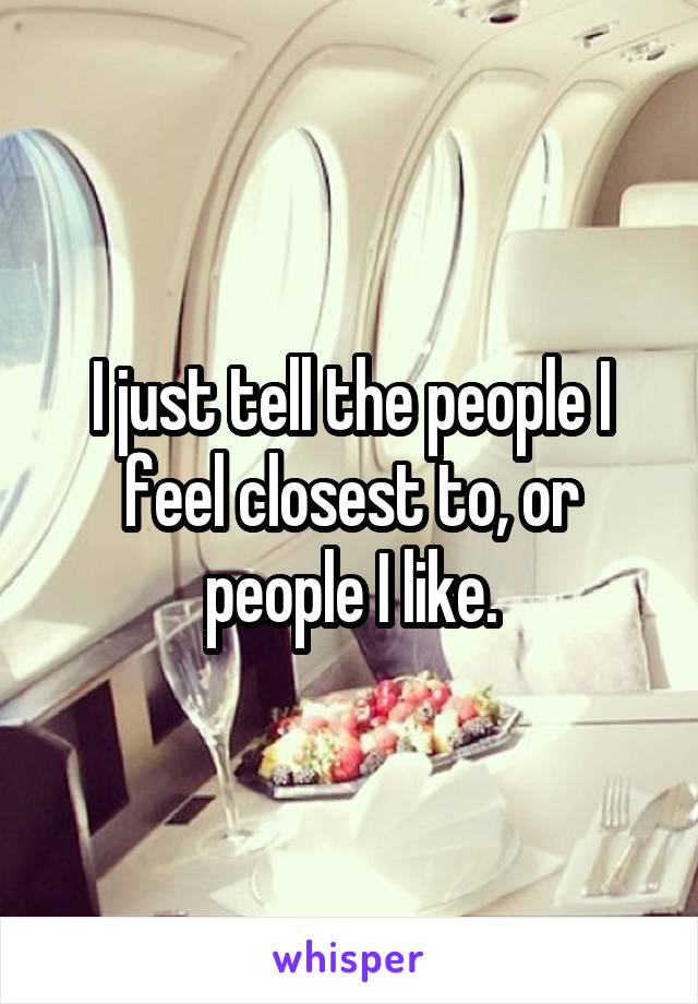 I just tell the people I feel closest to, or people I like.