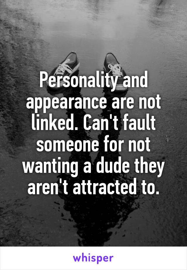 Personality and appearance are not linked. Can't fault someone for not wanting a dude they aren't attracted to.