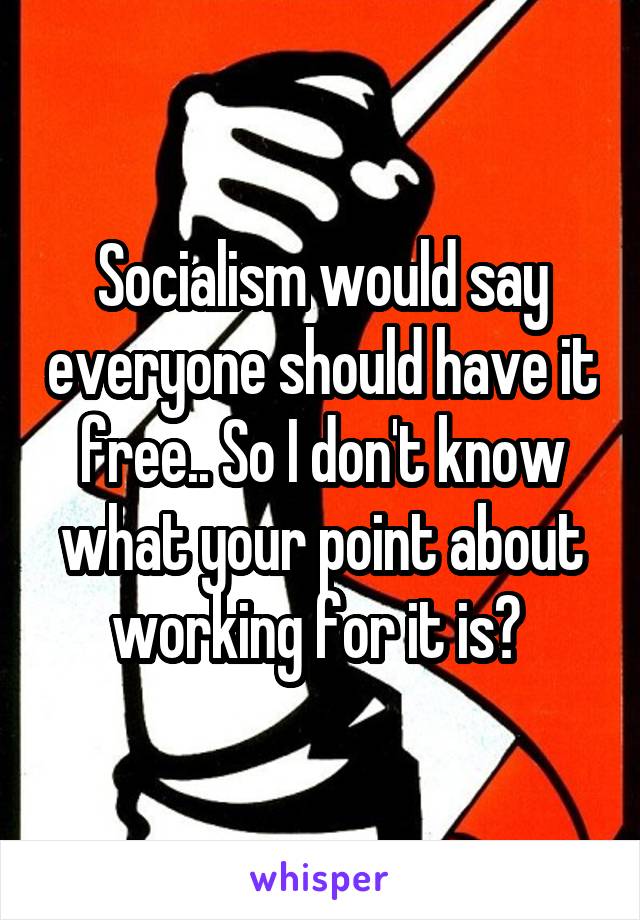 Socialism would say everyone should have it free.. So I don't know what your point about working for it is? 