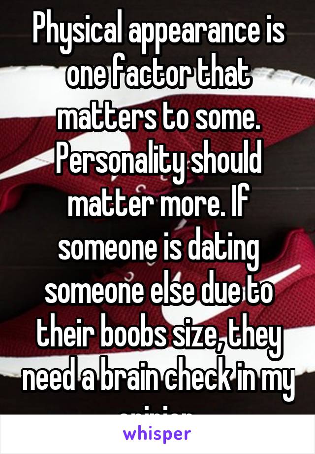 Physical appearance is one factor that matters to some. Personality should matter more. If someone is dating someone else due to their boobs size, they need a brain check in my opinion.
