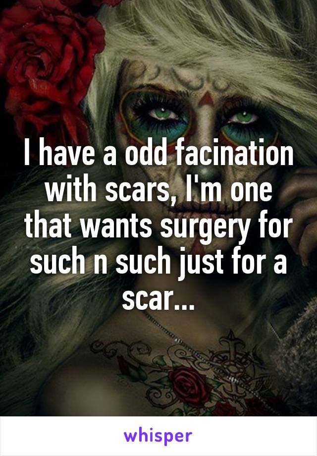 I have a odd facination with scars, I'm one that wants surgery for such n such just for a scar...