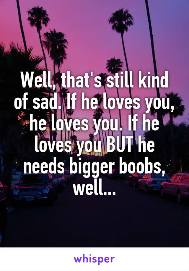 Well, that's still kind of sad. If he loves you, he loves you. If he loves you BUT he needs bigger boobs, well...