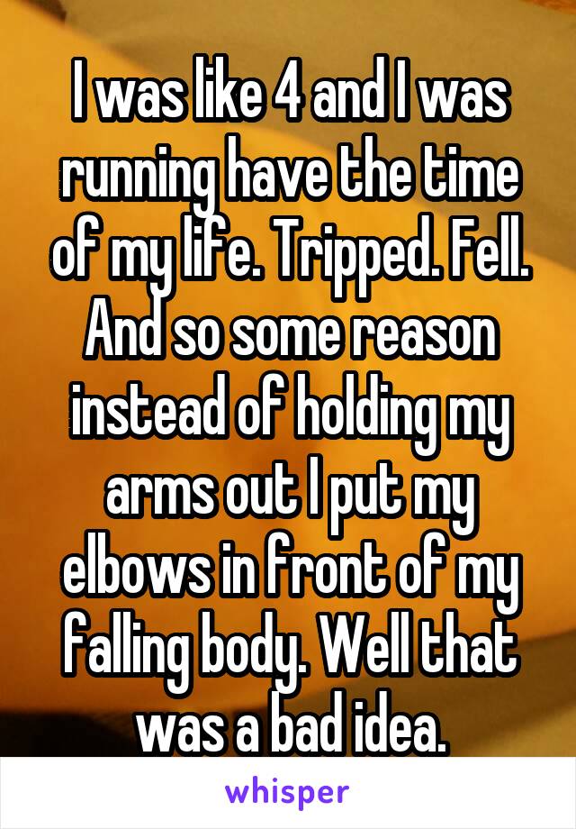 I was like 4 and I was running have the time of my life. Tripped. Fell. And so some reason instead of holding my arms out I put my elbows in front of my falling body. Well that was a bad idea.