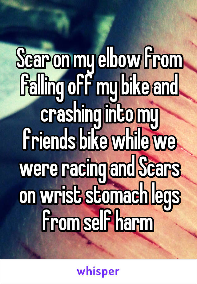 Scar on my elbow from falling off my bike and crashing into my friends bike while we were racing and Scars on wrist stomach legs from self harm 