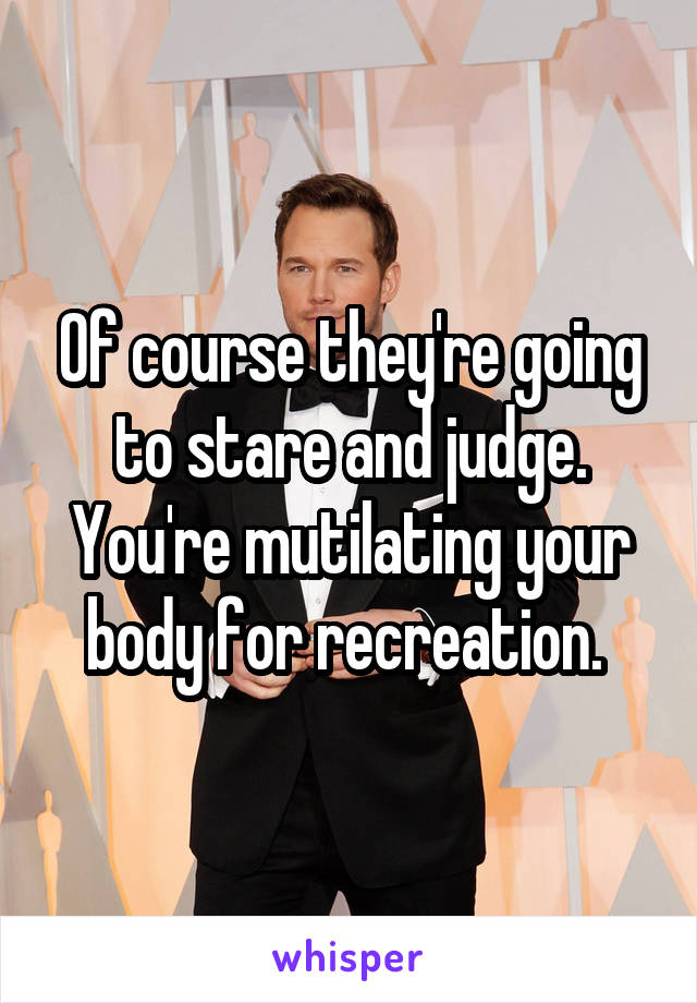 Of course they're going to stare and judge. You're mutilating your body for recreation. 