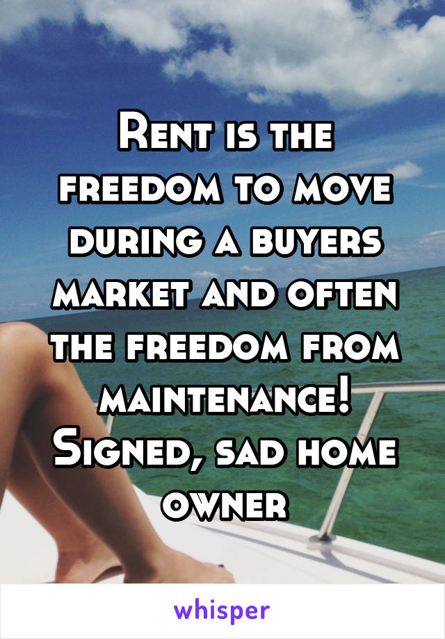 Rent is the freedom to move during a buyers market and often the freedom from maintenance!
Signed, sad home owner