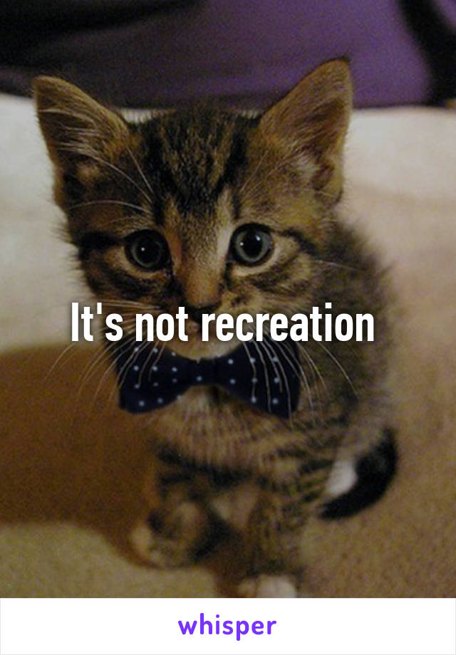 It's not recreation 