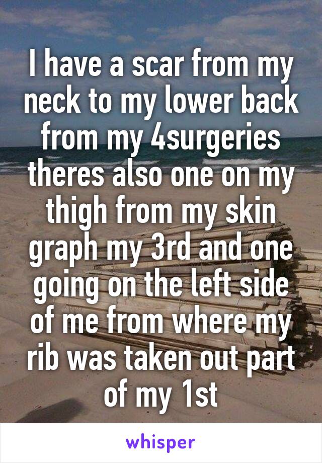 I have a scar from my neck to my lower back from my 4surgeries theres also one on my thigh from my skin graph my 3rd and one going on the left side of me from where my rib was taken out part of my 1st