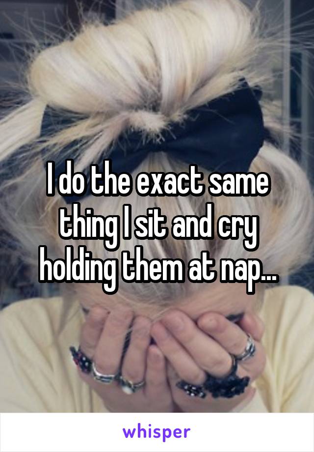 I do the exact same thing I sit and cry holding them at nap...