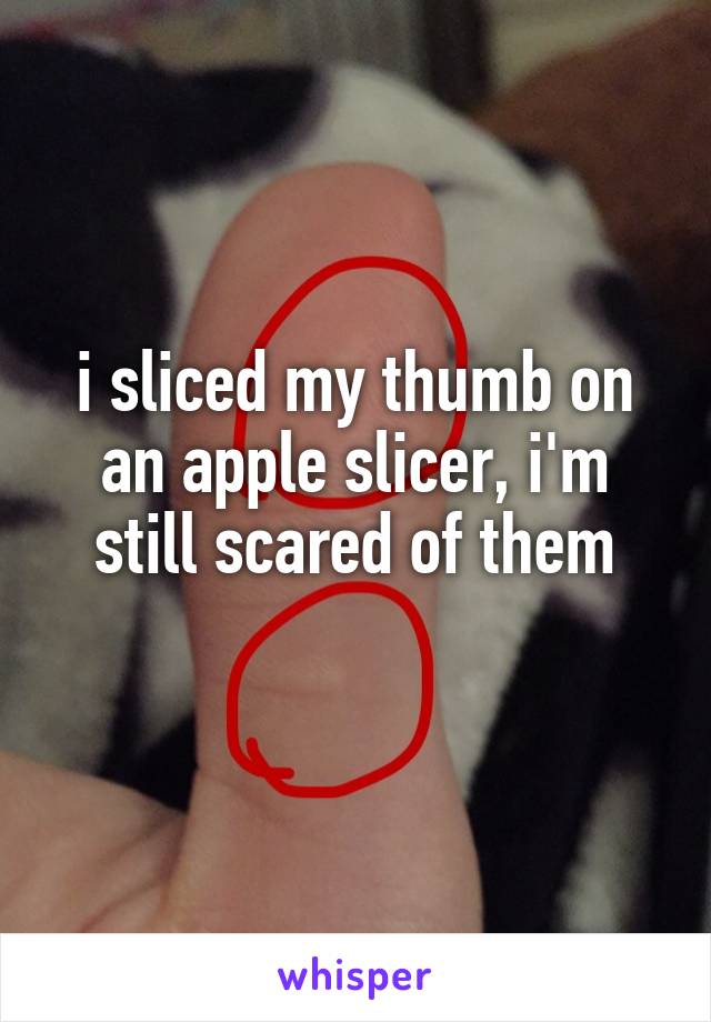 i sliced my thumb on an apple slicer, i'm still scared of them
 