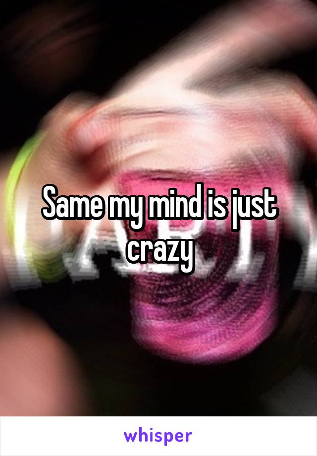 Same my mind is just crazy