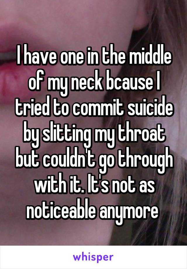 I have one in the middle of my neck bcause I tried to commit suicide by slitting my throat but couldn't go through with it. It's not as noticeable anymore 