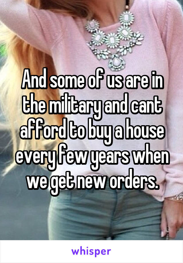 And some of us are in the military and cant afford to buy a house every few years when we get new orders.