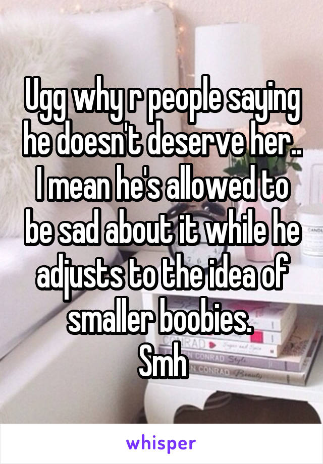 Ugg why r people saying he doesn't deserve her.. I mean he's allowed to be sad about it while he adjusts to the idea of smaller boobies. 
Smh