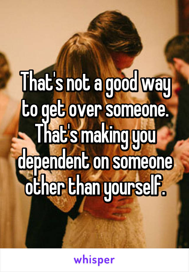 That's not a good way to get over someone. That's making you dependent on someone other than yourself.