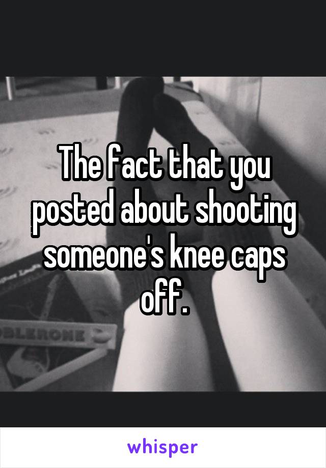 The fact that you posted about shooting someone's knee caps off.