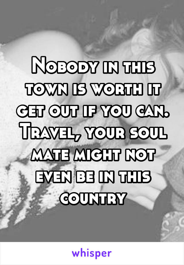 Nobody in this town is worth it get out if you can. Travel, your soul mate might not even be in this country