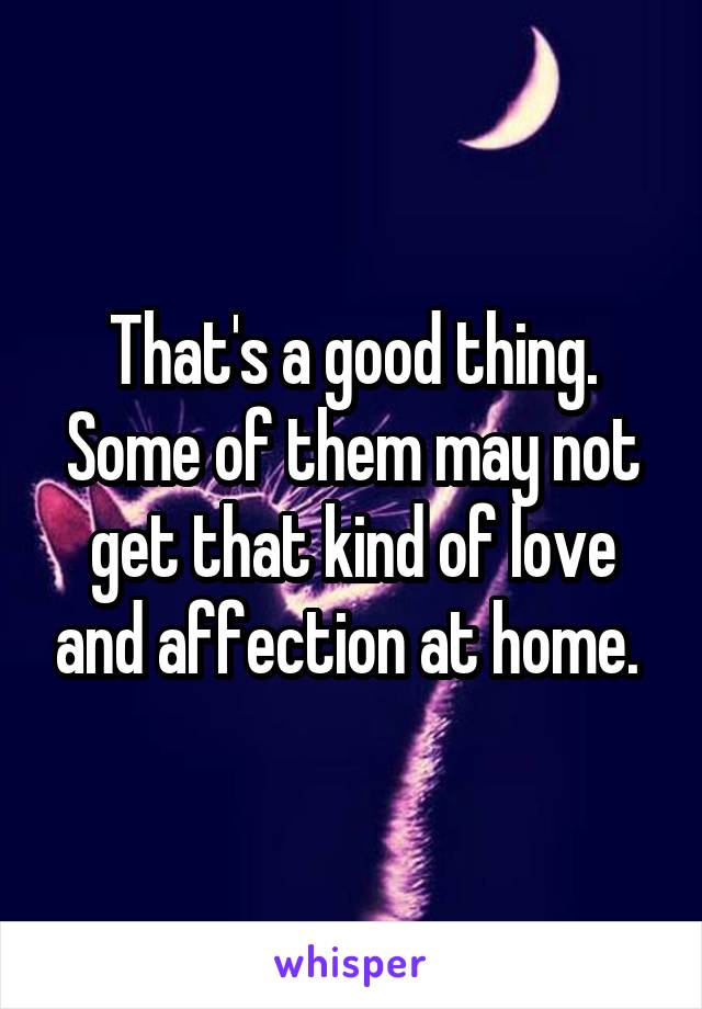 That's a good thing. Some of them may not get that kind of love and affection at home. 