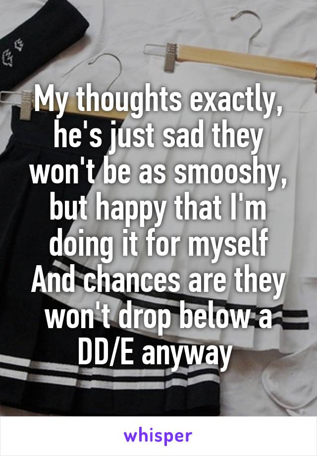 My thoughts exactly, he's just sad they won't be as smooshy, but happy that I'm doing it for myself
And chances are they won't drop below a DD/E anyway 
