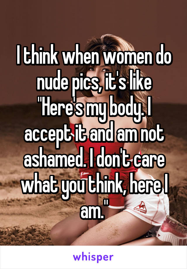 I think when women do nude pics, it's like "Here's my body. I accept it and am not ashamed. I don't care what you think, here I am."