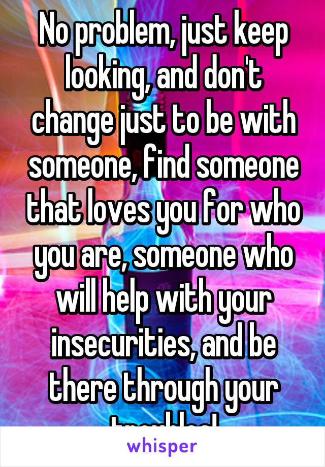 No problem, just keep looking, and don't change just to be with someone, find someone that loves you for who you are, someone who will help with your insecurities, and be there through your troubles!