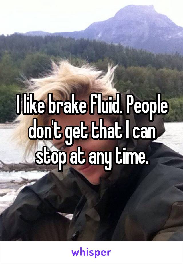 I like brake fluid. People don't get that I can stop at any time.