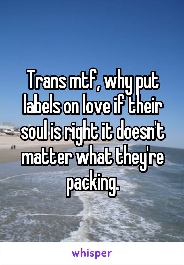 Trans mtf, why put labels on love if their soul is right it doesn't matter what they're packing.