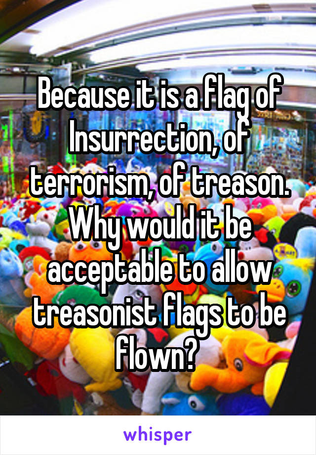 Because it is a flag of Insurrection, of terrorism, of treason. Why would it be acceptable to allow treasonist flags to be flown? 
