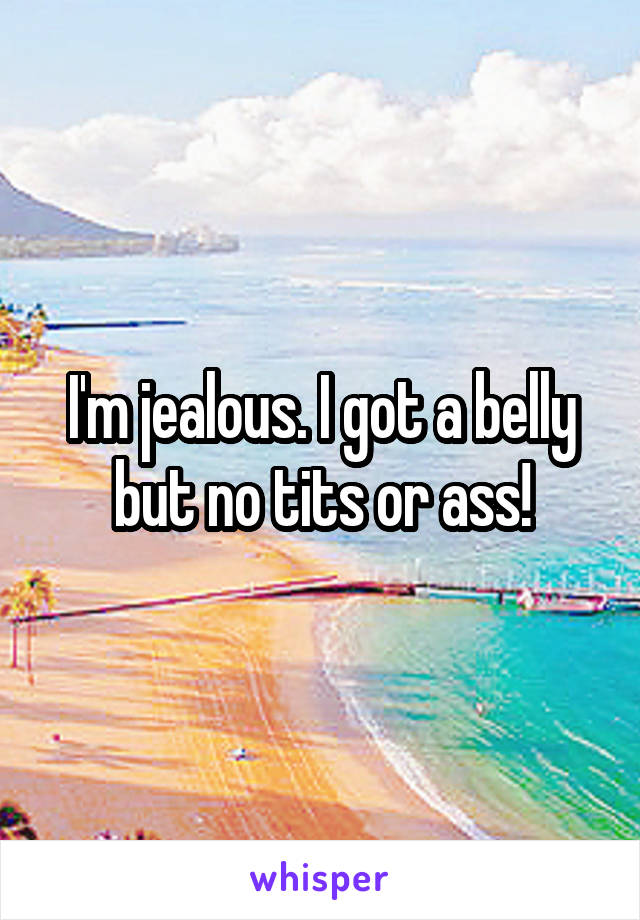 I'm jealous. I got a belly but no tits or ass!