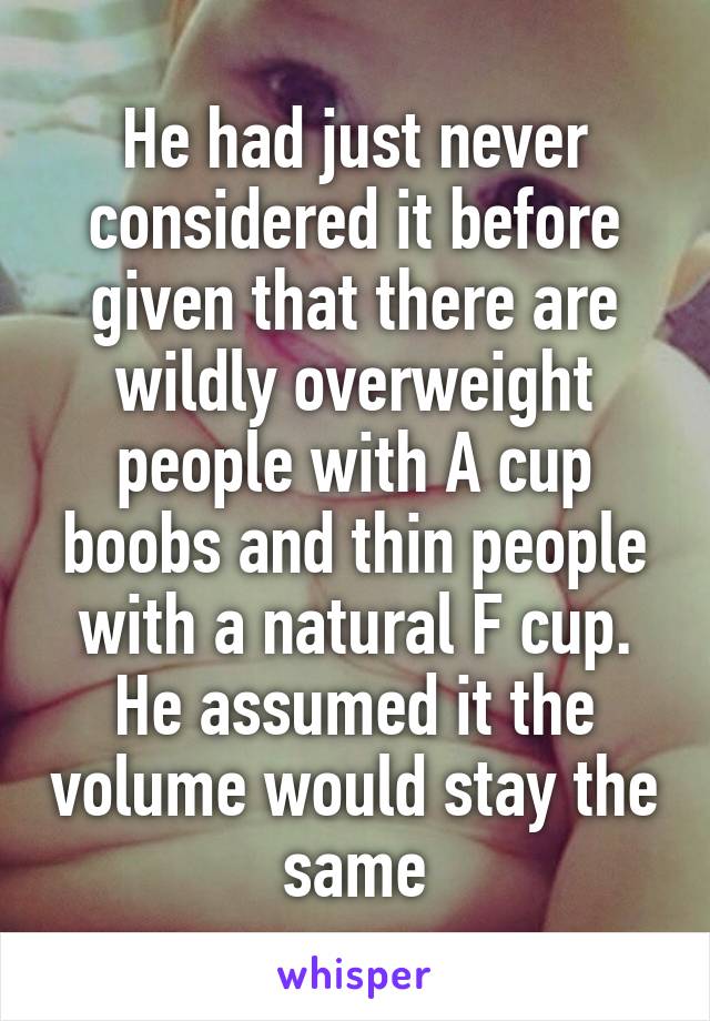 He had just never considered it before given that there are wildly overweight people with A cup boobs and thin people with a natural F cup. He assumed it the volume would stay the same