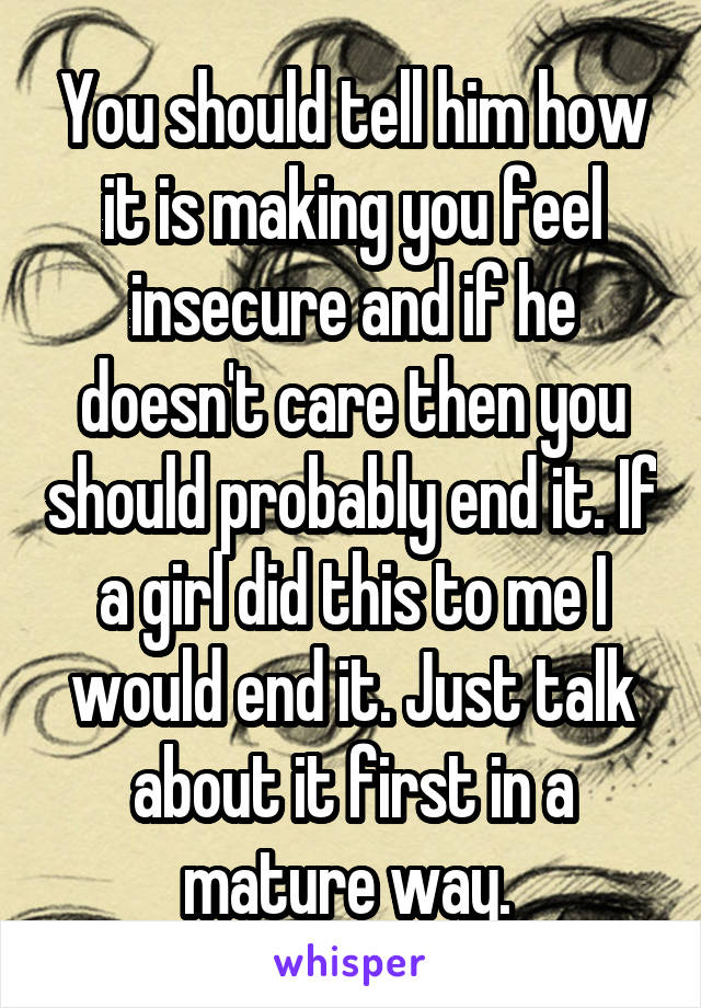 You should tell him how it is making you feel insecure and if he doesn't care then you should probably end it. If a girl did this to me I would end it. Just talk about it first in a mature way. 