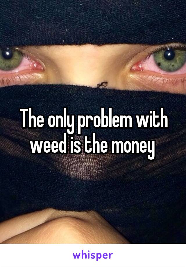 The only problem with weed is the money 