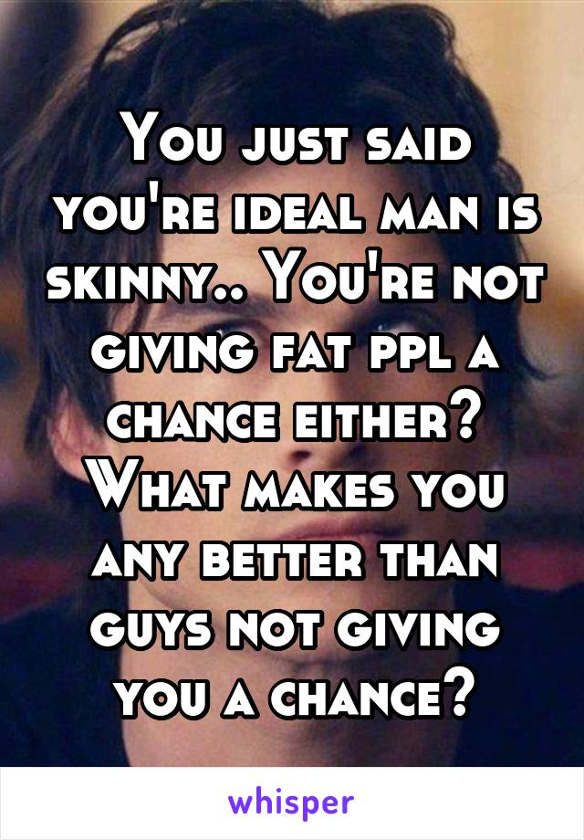 You just said you're ideal man is skinny.. You're not giving fat ppl a chance either? What makes you any better than guys not giving you a chance?