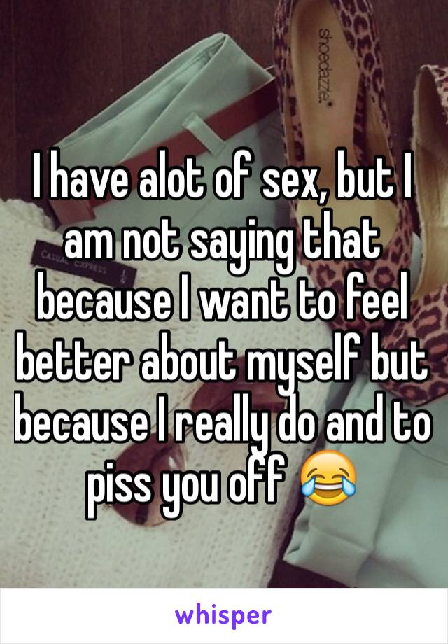 I have alot of sex, but I am not saying that because I want to feel better about myself but because I really do and to piss you off 😂