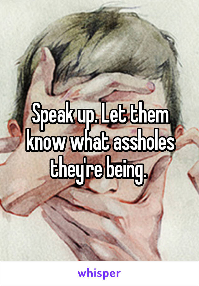 Speak up. Let them know what assholes they're being. 
