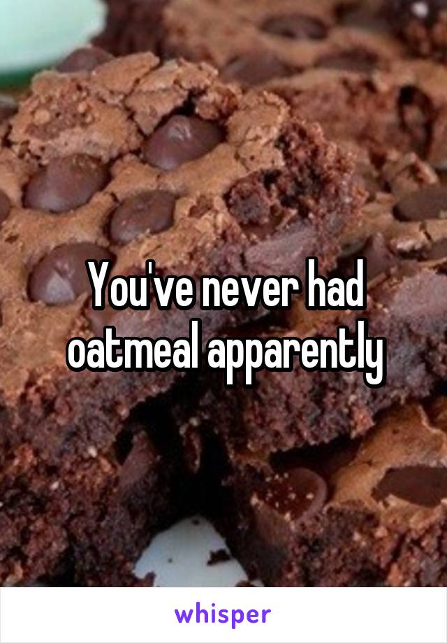 You've never had oatmeal apparently
