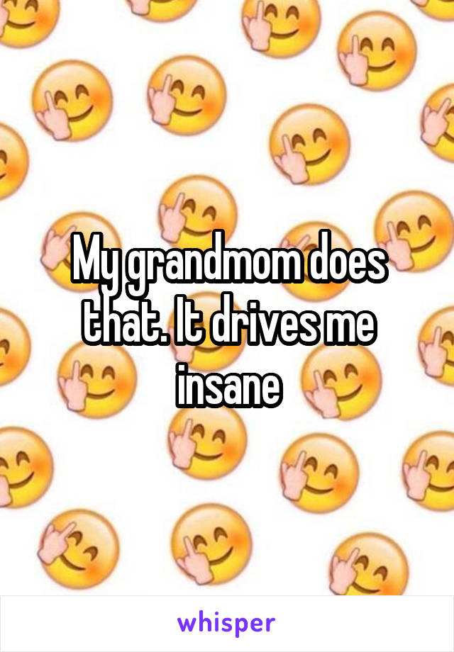 My grandmom does that. It drives me insane