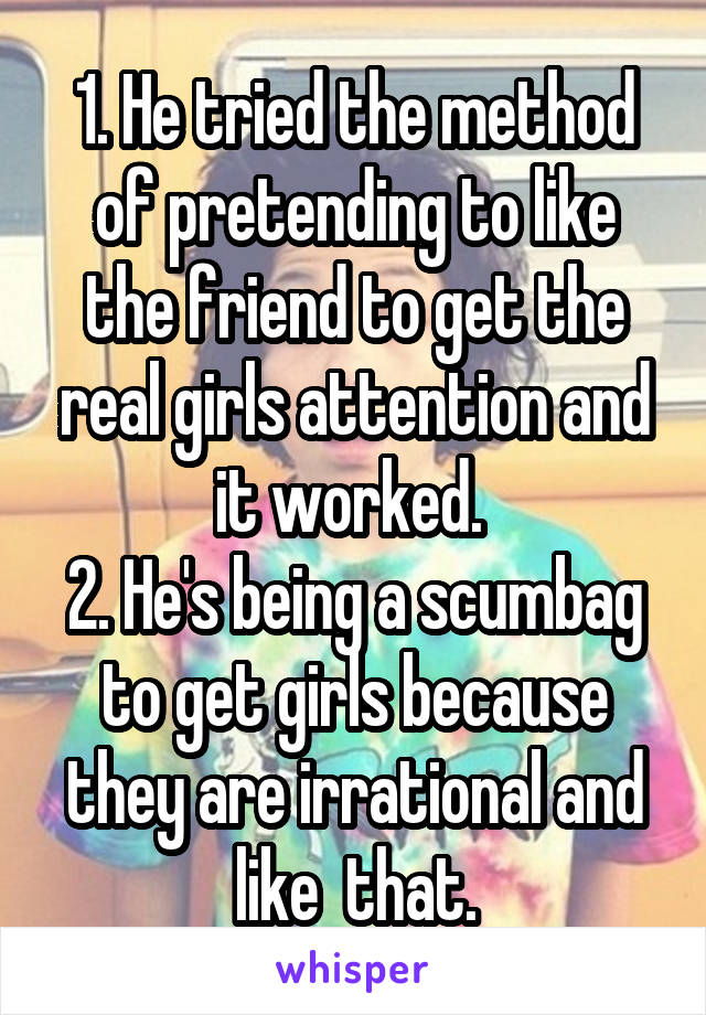 1. He tried the method of pretending to like the friend to get the real girls attention and it worked. 
2. He's being a scumbag to get girls because they are irrational and like  that.
